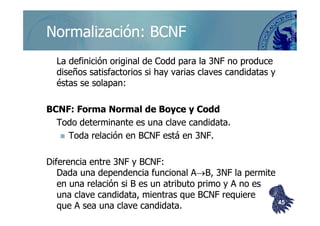 ©berzal@acm.org
Normalización: BCNFNormalización: BCNF
La definición original deLa definición original de CoddCodd para la 3NF no producepara la 3NF no produce
diseños satisfactorios si hay varias claves candidatas ydiseños satisfactorios si hay varias claves candidatas y
éstas se solapan:éstas se solapan:
BCNF: Forma Normal deBCNF: Forma Normal de BoyceBoyce yy CoddCoddBCNF: Forma Normal deBCNF: Forma Normal de BoyceBoyce yy CoddCodd
Todo determinante es una clave candidata.Todo determinante es una clave candidata.
Toda relación en BCNF está en 3NF.Toda relación en BCNF está en 3NF.
Diferencia entre 3NF y BCNF:Diferencia entre 3NF y BCNF:
Dada una dependencia funcional ADada una dependencia funcional A→→B, 3NF la permiteB, 3NF la permite
en una relación si B es un atributo primo y A no esen una relación si B es un atributo primo y A no es
una clave candidata, mientras que BCNF requiereuna clave candidata, mientras que BCNF requiere
que A sea una clave candidataque A sea una clave candidata.. 4545
 