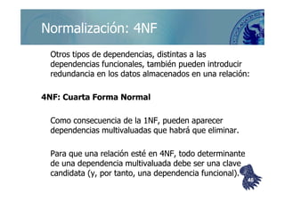 ©berzal@acm.org
Normalización: 4NFNormalización: 4NF
Otros tipos de dependencias, distintas a lasOtros tipos de dependencias, distintas a las
dependencias funcionales, también pueden introducirdependencias funcionales, también pueden introducir
redundancia en los datos almacenados en una relación:redundancia en los datos almacenados en una relación:
4NF: Cuarta Forma Normal4NF: Cuarta Forma Normal4NF: Cuarta Forma Normal4NF: Cuarta Forma Normal
Como consecuencia de la 1NF, pueden aparecerComo consecuencia de la 1NF, pueden aparecer
dependenciasdependencias multivaluadasmultivaluadas que habrá que eliminar.que habrá que eliminar.
Para que una relación esté en 4NF, todo determinantePara que una relación esté en 4NF, todo determinante
de una dependenciade una dependencia multivaluadamultivaluada debe ser una clavedebe ser una clave
candidata (y, por tanto, una dependencia funcional).candidata (y, por tanto, una dependencia funcional).
4646
 