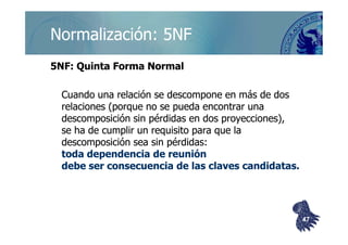 ©berzal@acm.org
Normalización: 5NFNormalización: 5NF
5NF: Quinta Forma Normal5NF: Quinta Forma Normal
Cuando una relación se descompone en más de dosCuando una relación se descompone en más de dos
relaciones (porque no se pueda encontrar unarelaciones (porque no se pueda encontrar una
descomposición sin pérdidas en dos proyecciones),descomposición sin pérdidas en dos proyecciones),descomposición sin pérdidas en dos proyecciones),descomposición sin pérdidas en dos proyecciones),
se ha de cumplir un requisito para que lase ha de cumplir un requisito para que la
descomposición sea sin pérdidas:descomposición sea sin pérdidas:
toda dependencia de reunióntoda dependencia de reunión
debe ser consecuencia de las claves candidatas.debe ser consecuencia de las claves candidatas.
4747
 