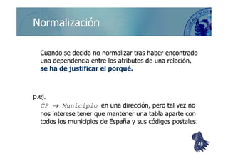 ©berzal@acm.org
NormalizaciónNormalización
Cuando se decida no normalizar tras haber encontradoCuando se decida no normalizar tras haber encontrado
una dependencia entre los atributos de una relación,una dependencia entre los atributos de una relación,
se ha de justificarse ha de justificar el porquéel porqué..
p.ej.p.ej.
CPCP →→ MunicipioMunicipio en una dirección, pero tal vez noen una dirección, pero tal vez no
nos interese tener que mantener una tabla aparte connos interese tener que mantener una tabla aparte con
todos los municipios de España y sus códigos postales.todos los municipios de España y sus códigos postales.
4848
 