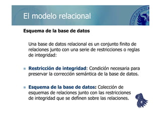 ©berzal@acm.org
Esquema de la base de datosEsquema de la base de datos
Una base de datos relacional es un conjunto finito deUna base de datos relacional es un conjunto finito de
relaciones junto con una serie de restricciones o reglasrelaciones junto con una serie de restricciones o reglas
de integridad:de integridad:
El modelo relacionalEl modelo relacional
de integridad:de integridad:
Restricción de integridadRestricción de integridad: Condición necesaria para: Condición necesaria para
preservar la corrección semántica de la base de datos.preservar la corrección semántica de la base de datos.
Esquema de la base de datosEsquema de la base de datos:: Colección deColección de
esquemas de relaciones junto con las restriccionesesquemas de relaciones junto con las restricciones
de integridad que se definen sobre las relaciones.de integridad que se definen sobre las relaciones.
88
 