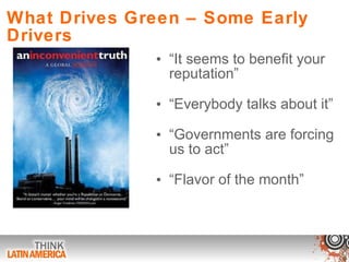 What Drives Green – Some Early Drivers “ It seems to benefit your reputation” “ Everybody talks about it”  “ Governments are forcing us to act” “ Flavor of the month” 