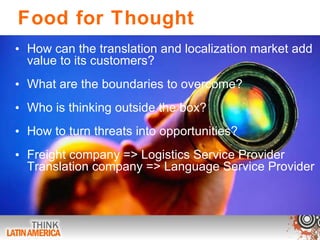 Food for Thought How can the translation and localization market add value to its customers? What are the boundaries to overcome? Who is thinking outside the box? How to turn threats into opportunities? Freight company => Logistics Service Provider Translation company => Language Service Provider  