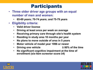 Participants
• Three older driver age groups with an equal
number of men and women:
• 65-69 years; 70-74 years; and 75-79 years
• Eligibility criteria:
• Valid driver license
• Driving at least once per week on average
• Receiving primary care through site’s health system
• Residing in study area 10 months per year
• No plans to move outside of area in 5 years
• Motor vehicle of model year 1996 or newer
• Driving one vehicle ≥ 80% of the time
• No significant cognitive impairment at the time of
enrollment (six-item screener score ≥4)
 