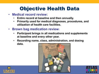 Objective Health Data
• Medical record review:
• Entire record at baseline and then annually.
• Primarily used for medical diagnoses, procedures, and
utilization of health care facilities.
• Brown bag medication review:
• Participant brings in all medications and supplements
at baseline and every other year.
• Recording name, class, administration, and dosing
data.
 