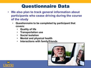 Questionnaire Data
• We also plan to track general information about
participants who cease driving during the course
of the study
• Questionnaire to be completed by participant that
covers:
• Quality of life
• Transportation use
• Social isolation
• Mental and physical health
• Interactions with family/friends
 