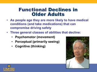 Functional Declines in
Older Adults
• As people age they are more likely to have medical
conditions (and take medications) that can
compromise driving safety
• Three general classes of abilities that decline:
• Psychomotor (movement)
• Perceptual (primarily seeing)
• Cognitive (thinking)
 