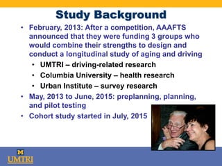 Study Background
• February, 2013: After a competition, AAAFTS
announced that they were funding 3 groups who
would combine their strengths to design and
conduct a longitudinal study of aging and driving
• UMTRI – driving-related research
• Columbia University – health research
• Urban Institute – survey research
• May, 2013 to June, 2015: preplanning, planning,
and pilot testing
• Cohort study started in July, 2015
 