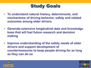 Study Goals
• To understand natural history, determinants, and
mechanisms of driving behavior, safety and related
outcomes among older drivers
• Generate extensive longitudinal data and knowledge
base that will fuel future research and decision
making
• Improve understanding of the safety needs of older
drivers and support development of
countermeasures to keep people driving for as long
as they can do so
 