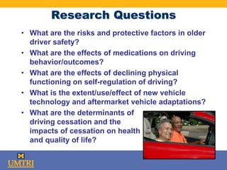 Research Questions
• What are the risks and protective factors in older
driver safety?
• What are the effects of medications on driving
behavior/outcomes?
• What are the effects of declining physical
functioning on self-regulation of driving?
• What is the extent/use/effect of new vehicle
technology and aftermarket vehicle adaptations?
• What are the determinants of
driving cessation and the
impacts of cessation on health
and quality of life?
 