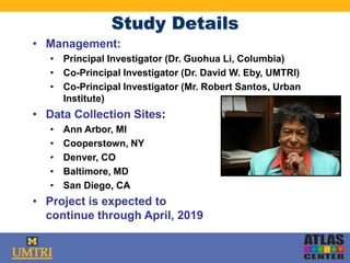 Study Details
• Management:
• Principal Investigator (Dr. Guohua Li, Columbia)
• Co-Principal Investigator (Dr. David W. Eby, UMTRI)
• Co-Principal Investigator (Mr. Robert Santos, Urban
Institute)
• Data Collection Sites:
• Ann Arbor, MI
• Cooperstown, NY
• Denver, CO
• Baltimore, MD
• San Diego, CA
• Project is expected to
continue through April, 2019
 