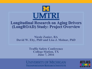 Longitudinal Research on Aging Drivers
(LongROAD) Study: Project Overview
Nicole Zanier, BA
David W. Eby, PhD and Lisa J. Molnar, PhD
Traffic Safety Conference
College Station, TX
June 7, 2016
 