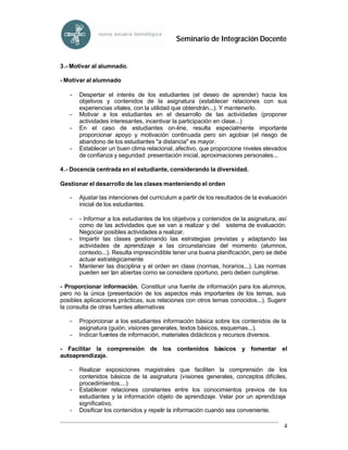 Seminario de Integración Docente


3.- Motivar al alumnado.

- Motivar al alumnado

   -   Despertar el interés de los estudiantes (el deseo de aprender) hacia los
       objetivos y contenidos de la asignatura (establecer relaciones con sus
       experiencias vitales, con la utilidad que obtendrán...). Y mantenerlo.
   -   Motivar a los estudiantes en el desarrollo de las actividades (proponer
       actividades interesantes, incentivar la participación en clase...)
   -   En el caso de estudiantes on-line, resulta especialmente importante
       proporcionar apoyo y motivación continuada pero sin agobiar (el riesgo de
       abandono de los estudiantes "a distancia" es mayor.
   -   Establecer un buen clima relacional, afectivo, que proporcione niveles elevados
       de confianza y seguridad: presentación inicial, aproximaciones personales...

4.- Docencia centrada en el estudiante, considerando la diversidad.

Gestionar el desarrollo de las clases manteniendo el orden

   -   Ajustar las intenciones del curriculum a partir de los resultados de la evaluación
       inicial de los estudiantes.

   -   - Informar a los estudiantes de los objetivos y contenidos de la asignatura, así
       como de las actividades que se van a realizar y del sistema de evaluación.
       Negociar posibles actividades a realizar.
   -   Impartir las clases gestionando las estrategias previstas y adaptando las
       actividades de aprendizaje a las circunstancias del momento (alumnos,
       contexto...). Resulta imprescindible tener una buena planificación, pero se debe
       actuar estratégicamente
   -   Mantener las disciplina y el orden en clase (normas, horarios...). Las normas
       pueden ser tan abiertas como se considere oportuno, pero deben cumplirse.

- Proporcionar información. Constituir una fuente de información para los alumnos,
pero no la única (presentación de los aspectos más importantes de los temas, sus
posibles aplicaciones prácticas, sus relaciones con otros temas conocidos...). Sugerir
la consulta de otras fuentes alternativas

   -   Proporcionar a los estudiantes información básica sobre los contenidos de la
       asignatura (guión, visiones generales, textos básicos, esquemas...).
   -   Indicar fuentes de información, materiales didácticos y recursos diversos.

- Facilitar la comprensión de los contenidos básicos y fomentar el
autoaprendizaje.

   -   Realizar exposiciones magistrales que faciliten la comprensión de los
       contenidos básicos de la asignatura (visiones generales, conceptos difíciles,
       procedimientos....)
   -   Establecer relaciones constantes entre los conocimientos previos de los
       estudiantes y la información objeto de aprendizaje. Velar por un aprendizaje
       significativo.
   -   Dosificar los contenidos y repetir la información cuando sea conveniente.

                                                                                       4
 