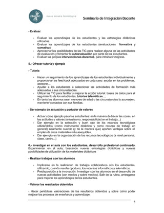 Seminario de Integración Docente


- Evaluar.

   -   Evaluar los aprendizajes de los estudiantes y las estrategias didácticas
       utilizadas.
   -   Evaluar los aprendizajes de los estudiantes (evaluaciones formativa y
       sumativa)
   -   Aprovechar las posibilidades de las TIC para realizar alguna de las actividades
       de evaluación y fomentar la autoevaluación por parte de los estudiantes.
   -   Evaluar las propias intervenciones docentes, para introducir mejoras.

5.- Ofrecer tutoría y ejemplo

- Tutoría

   -   Hacer un seguimiento de los aprendizajes de los estudiantes individualmente y
       proporcionar los feed -back adecuados en cada caso: ayudar en los problemas,
       asesorar...
   -   Ayudar a los estudiantes a seleccionar las actividades de formación más
       adecuadas a sus circunstancias.
   -   Utilizar las TIC para facilitar y mejorar la acción tutorial: bases de datos para el
       seguimiento de los estudiantes, tutorías telemáticas ....
   -   En tanto los alumnos sean menores de edad o las circunstancias lo aconsejen,
       mantener contactos con sus familias.

- Ser ejemplo de actuación y portador de valores

   -   Actuar como ejemplo para los estudiantes: en la manera de hacer las cosas, en
       las actitudes y valores (entusiasmo, responsabilidad en el trabajo...)
   -   Dar ejemplo en la selección y buen uso de los recursos tecnológicos
       utilizándolos (como instrumento didáctico y como recurso de trabajo en
       general) solamente cuando (y de la manera que) aporten ventajas sobre el
       empleo de otros materiales más asequibles.
   -   Dar ejemplo en la organización de los recursos tecnológicos (a nivel personal,
       clase, centro...)

6.- Investigar en el aula con los estudiantes, desarrollo profesional continuado.
Experimentar en el aula, buscando nuevas estrategias didácticas y nuevas
posibilidades de utilización de los materiales didácticos

- Realizar trabajos con los alumnos

   -   Implicarse en la realización de trabajos colaborativos con los estudiantes,
       utilizando, cuando resulte oportuno, los recursos informáticos y telemáticos.
   -   Predisposición a la innovación. Investigar con los alumnos en el desarrollo de
       nuevas actividades (con medios y sobre medios). Salir de la rutina, arriesgarse
       para mejorar los aprendizajes de los estudiantes.

- Valorar los resultados obtenidos

- Hacer periódicas valoraciones de los resultados obtenidos y sobre cómo poder
mejorar los procesos de enseñanza y aprendizaje.

                                                                                         6
 