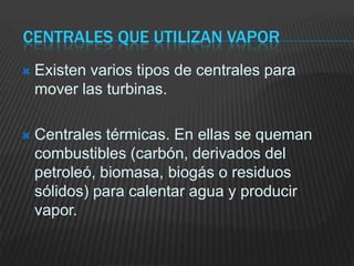 Centrales que utilizan vaporExisten varios tipos de centrales para mover las turbinas.Centrales térmicas. En ellas se queman combustibles (carbón, derivados del petroleó, biomasa, biogás o residuos sólidos) para calentar agua y producir vapor.