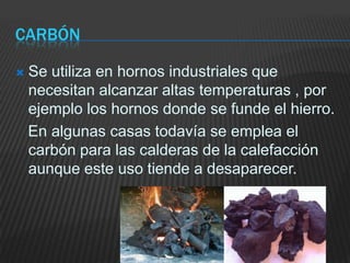 CarbónSe utiliza en hornos industriales que necesitan alcanzar altas temperaturas , por ejemplo los hornos donde se funde el hierro.   En algunas casas todavía se emplea el carbón para las calderas de la calefacción aunque este uso tiende a desaparecer.