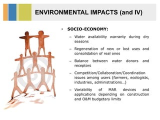 ENVIRONMENTAL IMPACTS (and IV)
• SOCIO-ECONOMY:
– Water availability warranty during dry
seasons
– Regeneration of new or lost uses and
consolidation of real ones
– Balance between water donors and
receptors
– Competition/Collaboration/Coordination
issues among users (farmers, ecologists,
industries, administrations…)
– Variability of MAR devices and
applications depending on construction
and O&M budgetary limits
 