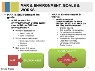 Grupo Tragsa
MAR & ENVIRONMENT: GOALS &
WORKS
– MAR & Environment in
works
– Environmental
considerations in MAR
design: What can MAR do
TO the environment?
• Energy saving
• Soil stability conservation
• Groundwater protection
• Surface water diversion and
local hydrology
• Threatened Flora protection
• Local Fauna safety
• Landscape integration
• Social issues
4
ENVIRONMENTMAR
ENVIRONMENT
MAR
– MAR & Environment on
goals
– MAR as tool for
environmental aims: What
can MAR do FOR the
environment?
• Wetland restoration
– Water table lift
– Lake restoration
• Waste water treatment
– Discharge, mixture and dilution
– Bio-filter
– Lagoons
• Salt water intrusion
– Fresh water injection
 