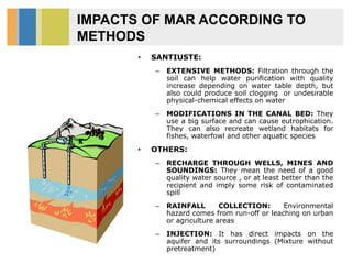 IMPACTS OF MAR ACCORDING TO
METHODS
• SANTIUSTE:
– EXTENSIVE METHODS: Filtration through the
soil can help water purification with quality
increase depending on water table depth, but
also could produce soil clogging or undesirable
physical-chemical effects on water
– MODIFICATIONS IN THE CANAL BED: They
use a big surface and can cause eutrophication.
They can also recreate wetland habitats for
fishes, waterfowl and other aquatic species
• OTHERS:
– RECHARGE THROUGH WELLS, MINES AND
SOUNDINGS: They mean the need of a good
quality water source , or at least better than the
recipient and imply some risk of contaminated
spill
– RAINFALL COLLECTION: Environmental
hazard comes from run-off or leaching on urban
or agriculture areas
– INJECTION: It has direct impacts on the
aquifer and its surroundings (Mixture without
pretreatment)
 
