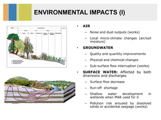 ENVIRONMENTAL IMPACTS (I)
• AIR
– Noise and dust outputs (works)
– Local micro-climate changes (air/soil
moisture)
• GROUNDWATER
– Quality and quantity improvements
– Physical and chemical changes
– Sub-surface flow interruption (works)
• SURFACE WATER: Affected by both
diversions and discharges
– Surface flow decrease
– Run-off shortage
– Shallow water development in
wetlands when MAR used for it
– Pollution risk aroused by dissolved
solids or accidental seepage (works)
 