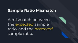 Sample Ratio Mismatch
A mismatch between
the expected sample
ratio, and the observed
sample ratio.
 