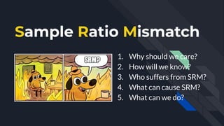 Sample Ratio Mismatch
1. Why should we care?
2. How will we know?
3. Who suffers from SRM?
4. What can cause SRM?
5. What ...