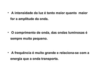 • A intensidade da luz é tanto maior quanto maior
 for a amplitude da onda.



• O comprimento de onda, das ondas luminosas é
 sempre muito pequeno.



• A frequência é muito grande e relaciona-se com a
 energia que a onda transporta.
 