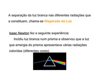 A separação da luz branca nas diferentes radiações que
a constituem, chama-se Dispersão da Luz.


Isaac Newton fez a seguinte experiência:
   Incidiu luz branca num prisma e observou que a luz
que emergia do prisma apresentava várias radiações
coloridas (diferentes cores).
 