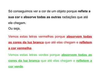 Só conseguimos ver a cor de um objeto porque reflete a
sua cor e absorve todas as outras radiações que até
ele chegam.
Ou seja,

Vemos estas letras vermelhas porque absorvem todas
as cores da luz branca que até elas chegam e refletem
a cor vermelha.

Vemos estas letras verdes porque absorvem todas as
cores da luz branca que até elas chegam e refletem a
cor verde.
 