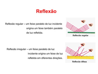 Reflexão

Reflexão regular – um feixe paralelo de luz incidente
                   origina um feixe também paralelo
                   de luz refletida.




 Reflexão irregular – um feixe paralelo de luz
                     incidente origina um feixe de luz
                     refletida em diferentes direções.
 