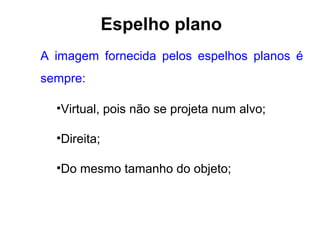 Espelho plano
A imagem fornecida pelos espelhos planos é
sempre:

  •Virtual, pois não se projeta num alvo;

  •Direita;

  •Do mesmo tamanho do objeto;
 