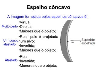 Espelho côncavo
    A imagem fornecida pelos espelhos côncavos é:
            •Virtual;
Muito perto •Direita;
            •Maiores que o objeto;
            •Real, pois é projetada
 Um pouco num alvo;
 afastado •Invertida;
            •Maiores que o objeto;
          •Real;
 Afastado •Invertida;
          •Menores que o objeto;
 