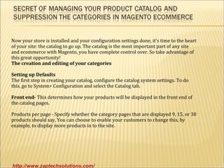 Now your store is installed and your configuration settings done, it's time to the heart
of your site: the catalog to go up. The catalog is the most important part of any site
and ecommerce with Magento, you have complete control over. So take advantage of
this great opportunity!
The creation and editing of your categories

Setting up Defaults
The first step in creating your catalog, configure the catalog system settings. To do
this, go to System> Configuration and select the Catalog tab.

Front end- This determines how your products will be displayed in the front end of
the catalog pages.

Products per page - Specify whether the category pages that are displayed 9, 15, or 30
products should say. You can choose to enable your customers to change this, by
example, to display more products in to the site.




http://www.zaptechsolutions.com/
 
