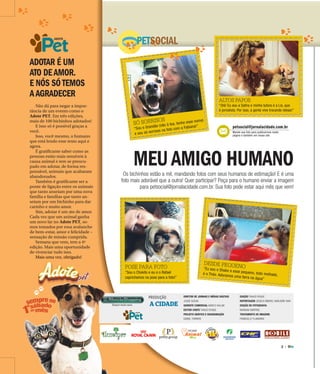 2 |
ADOTE
POSE PARA FOTO
“Sou o Chokito e eu e o Rafael
caprichamos na pose para a foto!”
SÓ SORRISOS
“Sou o Grandão (não à toa, tenho esse nome)
e sou só sorrisos na foto com a Fabiana!”
DESDE PEQUENO“Eu sou o Shake e esse pequeno, todo molhado,é o Théo. Adoramos uma farra na água”
ADOTAR É UM
ATO DEAMOR.
E NÓS SÓTEMOS
AAGRADECER
PETSOCIAL
MEUAMIGO HUMANOOs bichinhos estão a mil, mandando fotos com seus humanos de estimação! E é uma
foto mais adorável que a outra! Quer participar? Peça para o humano enviar a imagem
para petsocial@jornalacidade.com.br. Sua foto pode estar aqui mês que vem!
Não dá para negar a impor-
tância de um evento como o
Adote PET. Em três edições,
mais de 100 bichinhos adotados!
E isso só é possível graças a
você.
Isso, você mesmo, o humano
que está lendo esse texto aqui e
agora.
É gratificante saber como as
pessoas estão mais sensíveis à
causa animal e tem se preocu-
pado em adotar, de forma res-
ponsável, animais que acabaram
abandonados.
Também é gratificante ser a
ponte de ligação entre os animais
que tanto anseiam por uma nova
família e famílias que tanto an-
seiam por um bichinho para dar
carinho e muito amor.
Sim, adotar é um ato de amor.
Cada vez que um animal ganha
um novo lar no Adote PET, so-
mos tomados por essa avalanche
de bem-estar, amor e felicidade –
sensação de missão cumprida.
Semana que vem, tem a 4ª
edição. Mais uma oportunidade
de vivenciar tudo isso.
Mais uma vez, obrigado!
PRODUÇÃO
A CIDADE
DIRETOR DE JORNAIS E MÍDIAS DIGITAIS
JOSUÉ SUZUKI
GERENTE COMERCIAL MARCO VALLIM
EDITOR-CHEFE THIAGO ROQUE
PROJETO GRÁFICO E DIAGRAMAÇÃO
DANIEL TORRIERI
EDIÇÃO THIAGO ROQUE
REPORTAGEM JESSICA RIBEIRO, MARJORIE VIAN
EDIÇÃO DE FOTOGRAFIA
MARIANA MARTINS
TRATAMENTO DE IMAGENS
FRANCIELLY FLAMARINI
ADOTE
ADOTE
Mais uma vez, obrigado!
petsocial@jornalacidade.com.br
Mande sua foto para publicarmos nesta
página e também em nosso site
ALTOS PAPOS
“Olá! Eu sou a Safira e minha tutora é a Lis, que
é jornalista. Por isso, a gente vive trocando ideias!”
 