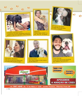 3 |
ADOTE
CARINHO REFRESCANTE
“A Isabella adora uma piscina, principalmente nos dias mais
quentes. Eu, o Yank, fico só aguardando o carinho refrescante”
CARA DE UM...
“Eu sou o Endi e dizem que sou a cara do meu
tutor, o Guilherme. O que vocês acham?”
SOMOS NÓS!
“Sim, o Cezar me adotou e me deu o nome de
Tico-Tico! Demais, né?”
BEIJINHO, BEIJINHO
“Sou o Tom e sei que tem um monte de gentecom inveja do beijo que ganhei da Thaíza”
ABRAÇO
“Me dá um abraço, Lisandra?”, eu
peço. “Claro, Fluk!”, ela responde!
ESTAMOS DE OLHO“No quesito Olhar 43, quem ganha:eu, a Layla, ou a Bárbara?”
 