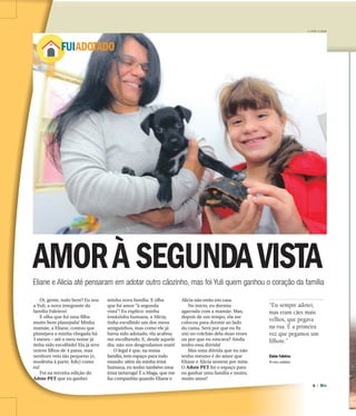 6 |
ADOTE
FUIADOTADO
AMORÀ SEGUNDAVISTAEliane e Alicia até pensaram em adotar outro cãozinho, mas foi Yuli quem ganhou o coração da família
Oi, gente, tudo bem? Eu sou
a Yuli, a nova integrante da
família Faleiros!
E olha que fui uma filha
muito bem planejada! Minha
mamãe, a Eliane, contou que
planejava a minha chegada há
3 meses – até o meu nome já
tinha sido escolhido! Ela já teve
outros filhos de 4 patas, mas
nenhum veio tão pequeno (e,
modéstia à parte, fofo) como
eu!
Foi na terceira edição do
Adote PET que eu ganhei
minha nova família. E olha
que foi amor “à segunda
vista”! Eu explico: minha
irmãzinha humana, a Alicia,
tinha escolhido um dos meus
amiguinhos, mas como ele já
havia sido adotado, ela acabou
me escolhendo. E, desde aquele
dia, não nos desgrudamos mais!
O legal é que, na nossa
família, tem espaço para todo
mundo: além da minha irmã
humana, eu tenho também uma
irmã tartaruga! É a Maga, que me
faz companhia quando Eliane e
Alicia não estão em casa.
No início, eu dormia
agarrada com a mamãe. Mas,
depois de um tempo, ela me
colocou para dormir ao lado
da cama. Será por que eu fiz
xixi no colchão dela duas vezes
ou por que eu roncava? Ainda
tenho essa dúvida!
Mas uma dúvida que eu não
tenho mesmo é do amor que
Eliane e Alicia sentem por mim.
O Adote PET foi o espaço para
eu ganhar uma família e muito,
muito amor!
F.L.PITON / A CIDADE
“Eu sempre adotei,
mas eram cães mais
velhos, que pegava
na rua. É a primeira
vez que pegamos um
filhote.”
Elaine Faleiros
44 anos, cuidadora
 