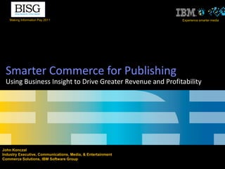 Making Information Pay 2011                               Experience smarter media




 Smarter Commerce for Publishing
 Using Business Insight to Drive Greater Revenue and Profitability




John Konczal
Industry Executive, Communications, Media, & Entertainment
Commerce Solutions, IBM Software Group
 