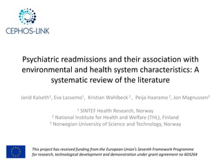 Psychiatric readmissions and their association with
environmental and health system characteristics: A
systematic review of the literature
Jorid Kalseth1, Eva Lassemo1, Kristian Wahlbeck 2 , Peija Haaramo 2, Jon Magnussen3
1 SINTEF Health Research, Norway
2 National Institute for Health and Welfare (THL), Finland
3 Norwegian University of Science and Technology, Norway
This project has received funding from the European Union’s Seventh Framework Programme
for research, technological development and demonstration under grant agreement no 603264
 