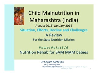 Child Malnutrition in
Maharashtra (India)
August 2013- January 2014
2013-

Situation, Efforts, Decline and Challenges

A Review
For the State Nutrition Mission
PowerPoint5/6

Nutrition Rehab for SAM MAM babies
Dr Shyam Ashtekar,
MD (Community Med)
shyamashtekar@yahoo.comnganwadi-supplementary feed--Dr Shyam
A
ashtekar jan 2014

1

 
