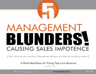 [   Sure, there are way more than 5 Management Blunders, but these are the award winners   ]

                A Brief Manifesto for Fixing Top-Line Revenue
                                         by John Fox

                                                   WWW.BLUNDERS.COM                26   NEXT
 