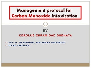BY
KEROLUS EKRAM GAD SHEHATA
• P G Y - I I I I M R E S I D E N T , A I N S H A M S U N I V E R S I T Y
• E C F M G C E R T I F I E D
Management protocol for
Carbon Monoxide Intoxication
 