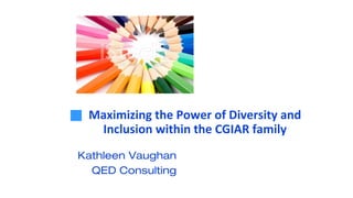 Maximizing the Power of Diversity and
Inclusion within the CGIAR family
Kathleen Vaughan
QED Consulting
 