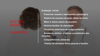 III-O QUE
FAZER?
ANAMNESE
Avaliação inicial:
Possíveis causas e repercussão psicológica.
História do excesso de peso: idade de início.
Maior e menor pesos alcançados.
História familiar de obesidade.
Tentativas anteriores de emagrecimento.
Sucessos obtidos e fatores precipitantes das
recaídas.
Comportamento alimentar.
Padrão de atividade física pessoal e familiar.
 
