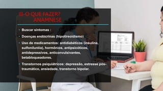 III-O QUE FAZER?
ANAMNESE
• Buscar sintomas :
• Doenças endócrinas (hipotireoidismo)
• Uso de medicamentos: antidiabéticos (insulina,
sulfoniluréia), hormônios, antipsicóticos,
antidepressivos, anticonvulsivantes,
betabloqueadores.
• Transtornos psiquiátricos: depressão, estresse pós-
traumático, ansiedade, transtorno bipolar.
 