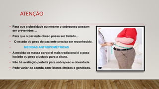 ATENÇÃO
• Para que a obesidade ou mesmo o sobrepeso possam
ser prevenidos ...
• Para que o paciente obeso possa ser tratado...
• O estado do peso do paciente precisa ser reconhecido.
• MEDIDAS ANTROPOMÉTRICAS
• A medida de massa corporal mais tradicional é o peso
isolado ou peso ajustado para a altura.
• Não há avaliação perfeita para sobrepeso e obesidade.
• Pode variar de acordo com fatores étnicos e genéticos.
 