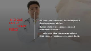 III-O QUE
FAZER?
EXAME
FÍSICO
• IMC é recomendado como estimativa prática
de sobrepeso em adultos.
• Buscar sinais de doenças associadas à
obesidade secundária:
• pele seca, fria e descamativa, cabelos
finos e secos, voz rouca, presença de bócio.
 