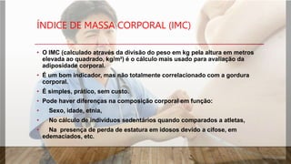 ÍNDICE DE MASSA CORPORAL (IMC)
• O IMC (calculado através da divisão do peso em kg pela altura em metros
elevada ao quadrado, kg/m²) é o cálculo mais usado para avaliação da
adiposidade corporal.
• É um bom indicador, mas não totalmente correlacionado com a gordura
corporal.
• É simples, prático, sem custo.
• Pode haver diferenças na composição corporal em função:
• Sexo, idade, etnia,
• No cálculo de indivíduos sedentários quando comparados a atletas,
• Na presença de perda de estatura em idosos devido a cifose, em
edemaciados, etc.
 