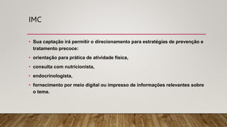 IMC
• Sua captação irá permitir o direcionamento para estratégias de prevenção e
tratamento precoce:
• orientação para prática de atividade física,
• consulta com nutricionista,
• endocrinologista,
• fornecimento por meio digital ou impresso de informações relevantes sobre
o tema.
 
