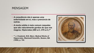 MENSAGEM
• A corpulência não é apenas uma
enfermidade em si, mas o prenúncio de
outras.
• A morte súbita é mais comum naqueles
que são naturalmente gordos do que nos
magros. Hipócrates (460 a.C.-370 a.C.)**
• ** J. Chadwick, W.N. Mann. Medical Works of
Hippocrates. Blackwell Scientific, Boston, MA
(1950), p. 154.
 