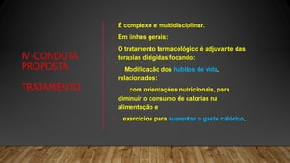 IV-CONDUTA
PROPOSTA
TRATAMENTO
• É complexo e multidisciplinar.
• Em linhas gerais:
• O tratamento farmacológico é adjuvante das
terapias dirigidas focando:
• Modificação dos hábitos de vida,
relacionados:
• com orientações nutricionais, para
diminuir o consumo de calorias na
alimentação e
• exercícios para aumentar o gasto calórico.
 